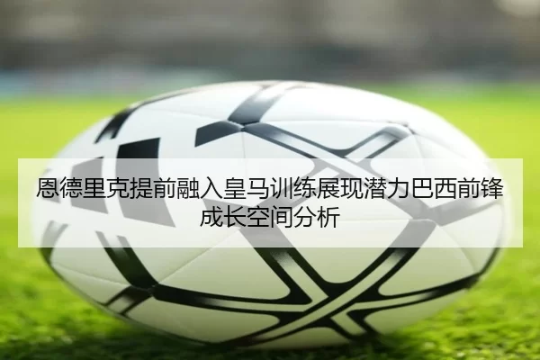 恩德里克提前融入皇马训练展现潜力巴西前锋成长空间分析